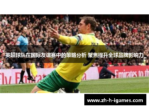 英超球队在国际友谊赛中的策略分析 聚焦提升全球品牌影响力