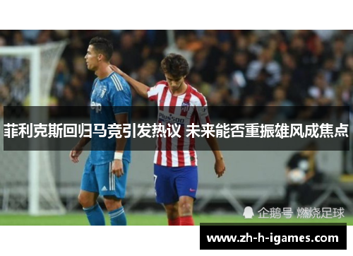 菲利克斯回归马竞引发热议 未来能否重振雄风成焦点