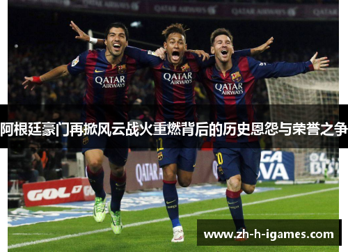 阿根廷豪门再掀风云战火重燃背后的历史恩怨与荣誉之争