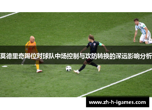 莫德里奇踢位对球队中场控制与攻防转换的深远影响分析