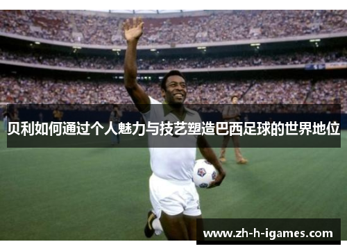 贝利如何通过个人魅力与技艺塑造巴西足球的世界地位