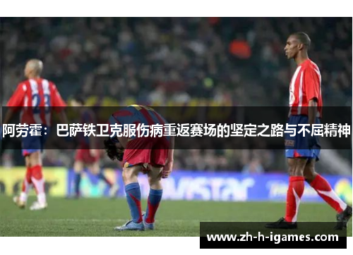 阿劳霍：巴萨铁卫克服伤病重返赛场的坚定之路与不屈精神