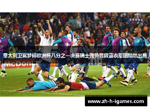 意大利卫冕梦碎欧洲杯八分之一决赛瑞士强势晋级蓝衣军团黯然出局