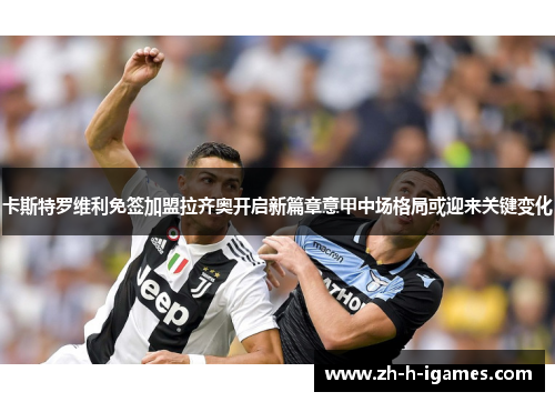 卡斯特罗维利免签加盟拉齐奥开启新篇章意甲中场格局或迎来关键变化