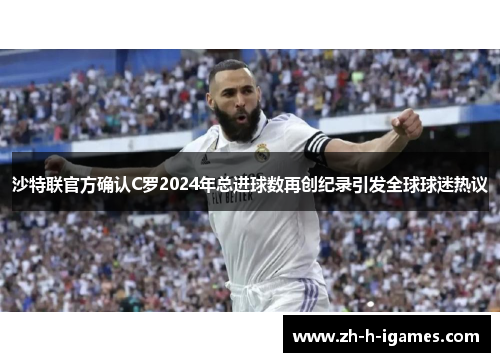 沙特联官方确认C罗2024年总进球数再创纪录引发全球球迷热议